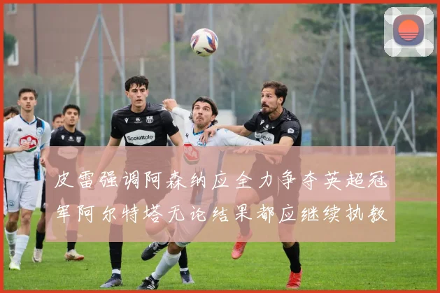 皮雷强调阿森纳应全力争夺英超冠军阿尔特塔无论结果都应继续执教