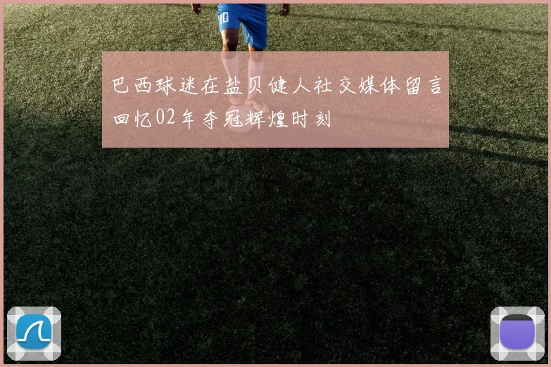 巴西球迷在盐贝健人社交媒体留言回忆02年夺冠辉煌时刻