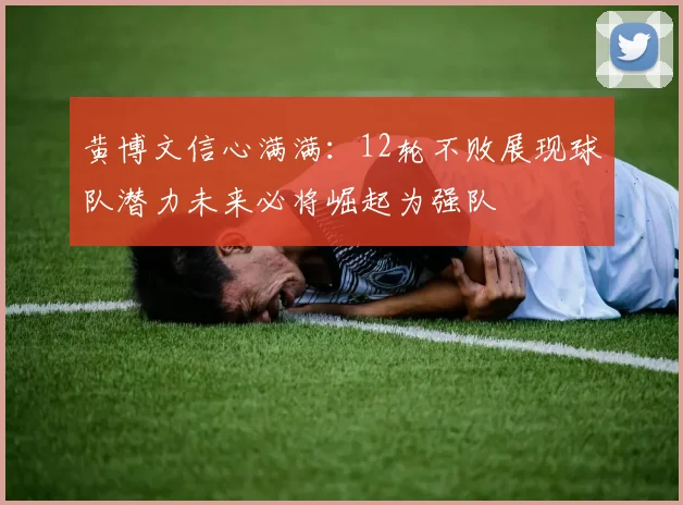 黄博文信心满满：12轮不败展现球队潜力未来必将崛起为强队