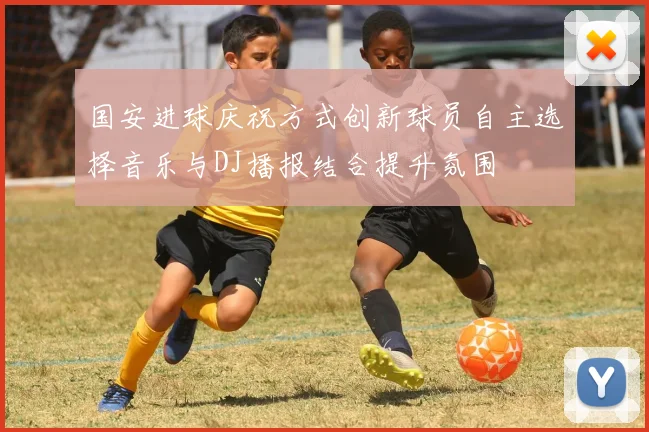 国安进球庆祝方式创新球员自主选择音乐与DJ播报结合提升氛围