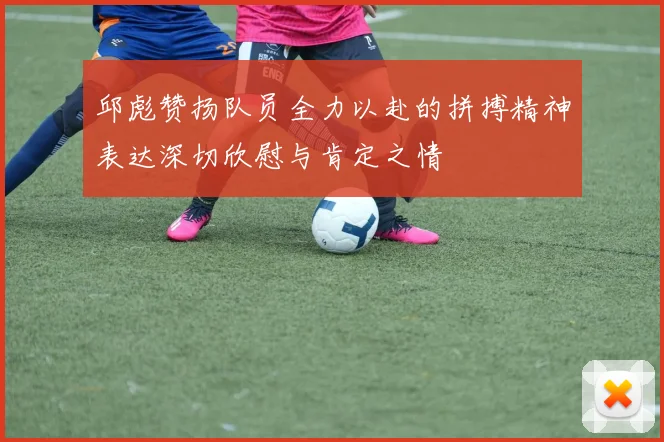 邱彪赞扬队员全力以赴的拼搏精神表达深切欣慰与肯定之情