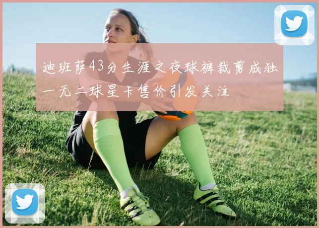 迪班萨43分生涯之夜球裤裁剪成独一无二球星卡售价引发关注