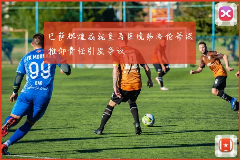 巴萨辉煌成就皇马困境弗洛伦蒂诺推卸责任引发争议