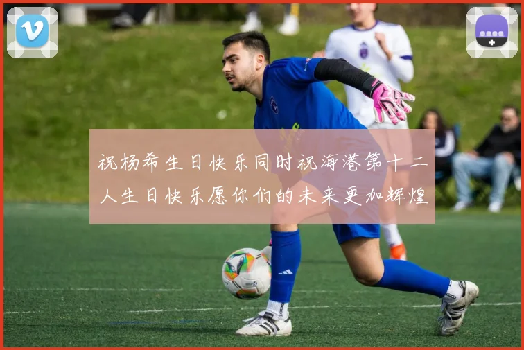 祝杨希生日快乐同时祝海港第十二人生日快乐愿你们的未来更加辉煌绚烂