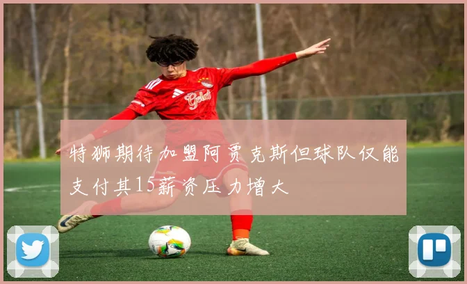 特狮期待加盟阿贾克斯但球队仅能支付其15薪资压力增大