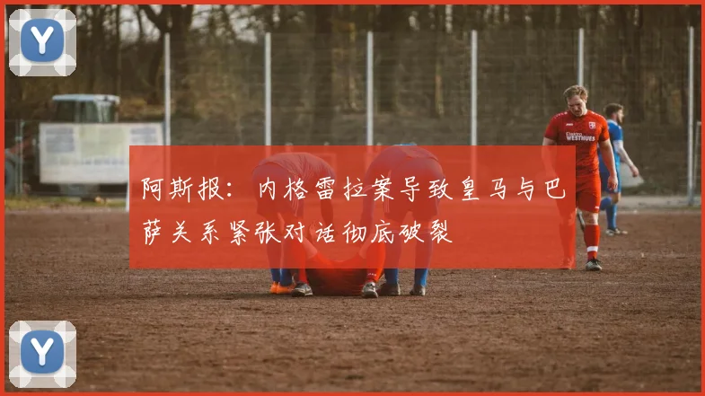 阿斯报：内格雷拉案导致皇马与巴萨关系紧张对话彻底破裂