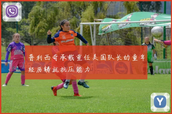 普利西奇承载重任美国队长的童年经历铸就抗压能力