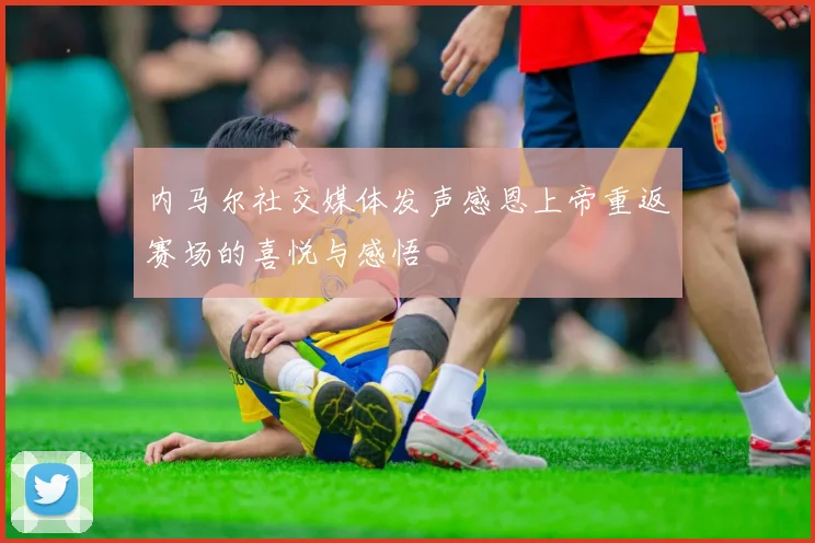 内马尔社交媒体发声感恩上帝重返赛场的喜悦与感悟
