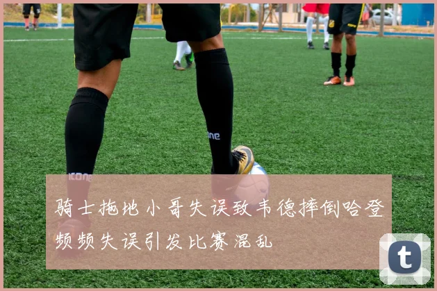 骑士拖地小哥失误致韦德摔倒哈登频频失误引发比赛混乱