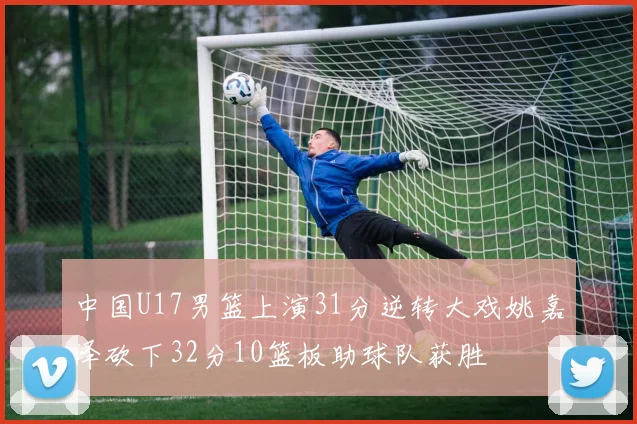 中国U17男篮上演31分逆转大戏姚嘉泽砍下32分10篮板助球队获胜