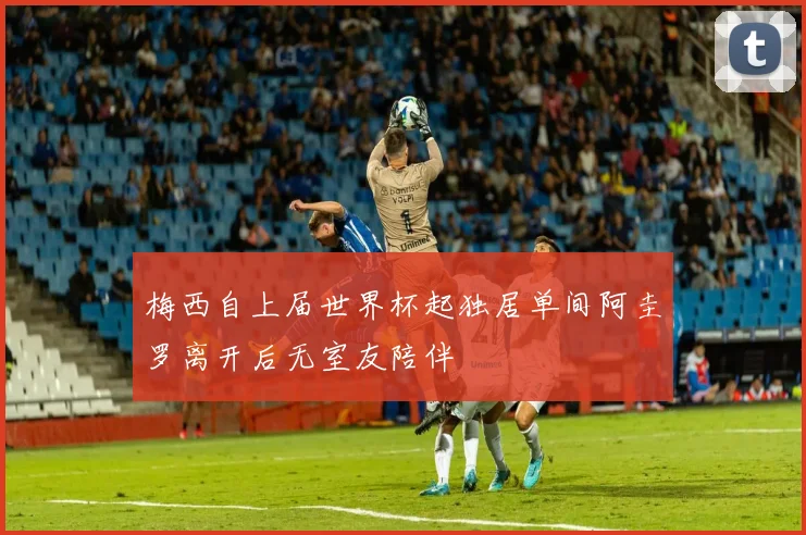 梅西自上届世界杯起独居单间阿圭罗离开后无室友陪伴