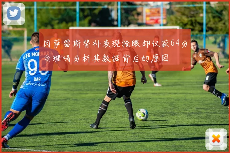 冈萨雷斯替补表现抢眼却仅获64分合理吗分析其数据背后的原因