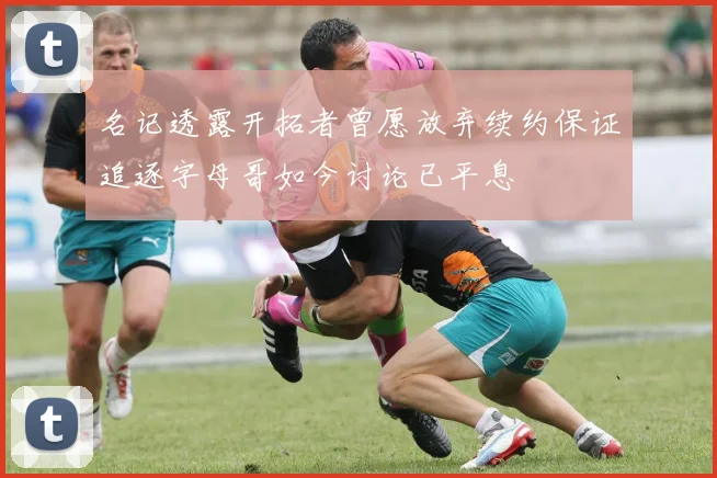 名记透露开拓者曾愿放弃续约保证追逐字母哥如今讨论已平息