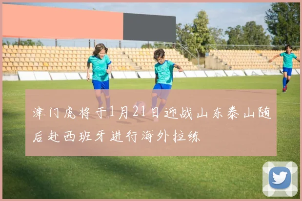 津门虎将于1月21日迎战山东泰山随后赴西班牙进行海外拉练
