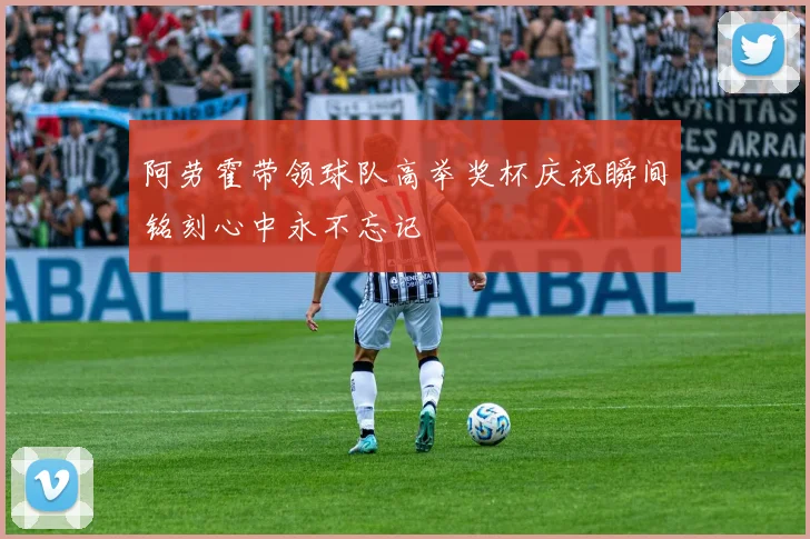 阿劳霍带领球队高举奖杯庆祝瞬间铭刻心中永不忘记