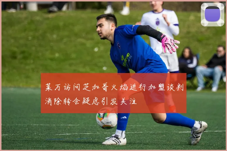莱万访问芝加哥火焰进行加盟谈判消除转会疑虑引发关注