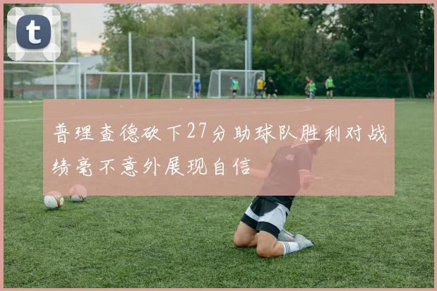 普理查德砍下27分助球队胜利对战绩毫不意外展现自信