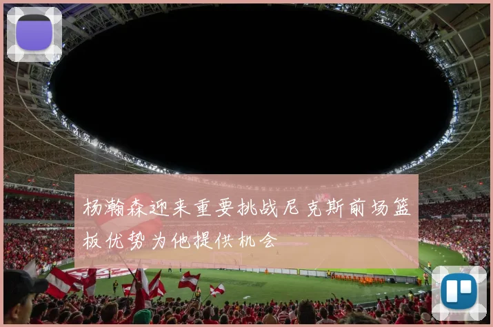 杨瀚森迎来重要挑战尼克斯前场篮板优势为他提供机会