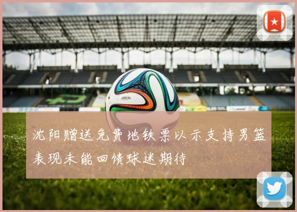 沈阳赠送免费地铁票以示支持男篮表现未能回馈球迷期待
