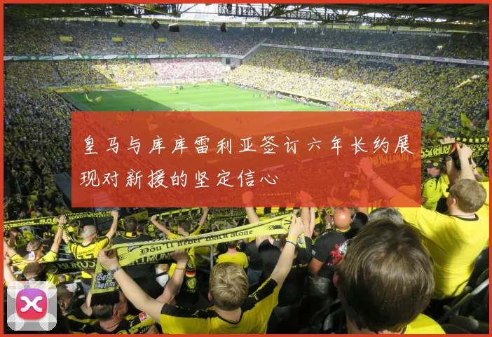 皇马与库库雷利亚签订六年长约展现对新援的坚定信心