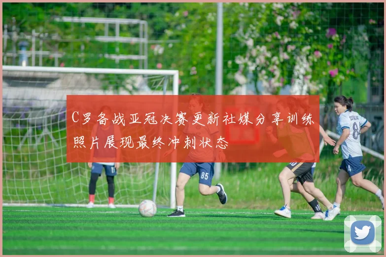 C罗备战亚冠决赛更新社媒分享训练照片展现最终冲刺状态