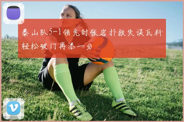 泰山队5-1领先时张岩扑救失误瓦科轻松破门再添一分