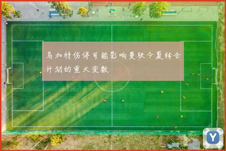 乌加特伤停可能影响曼联今夏转会计划的重大变数
