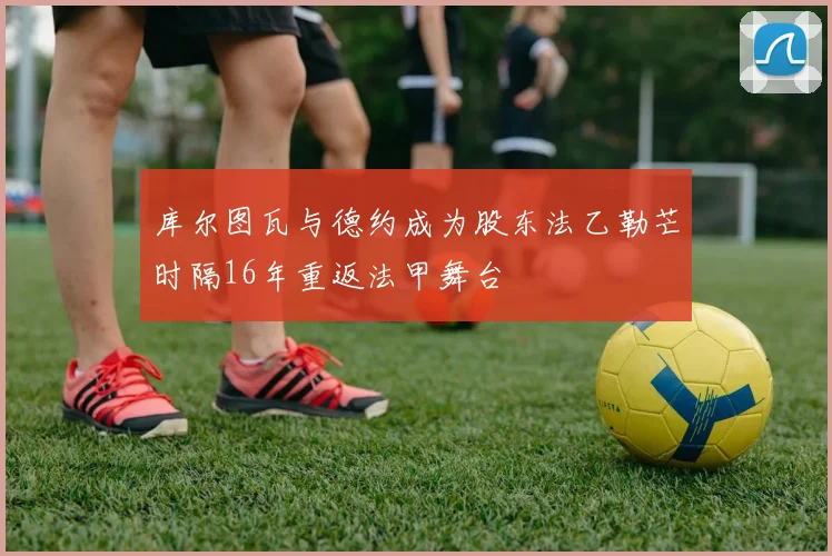 库尔图瓦与德约成为股东法乙勒芒时隔16年重返法甲舞台