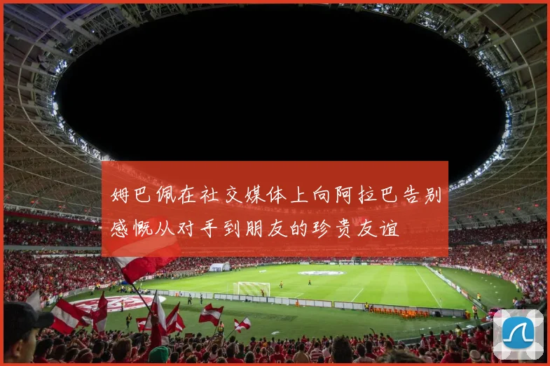 姆巴佩在社交媒体上向阿拉巴告别感慨从对手到朋友的珍贵友谊