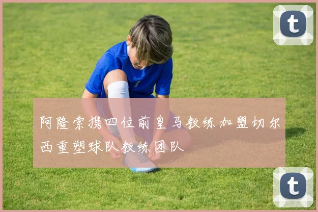 阿隆索携四位前皇马教练加盟切尔西重塑球队教练团队