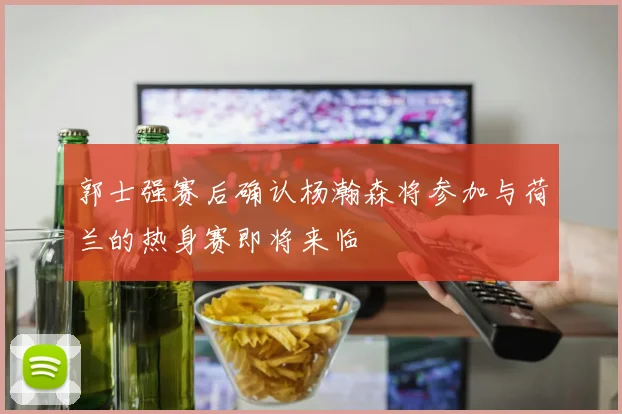 郭士强赛后确认杨瀚森将参加与荷兰的热身赛即将来临