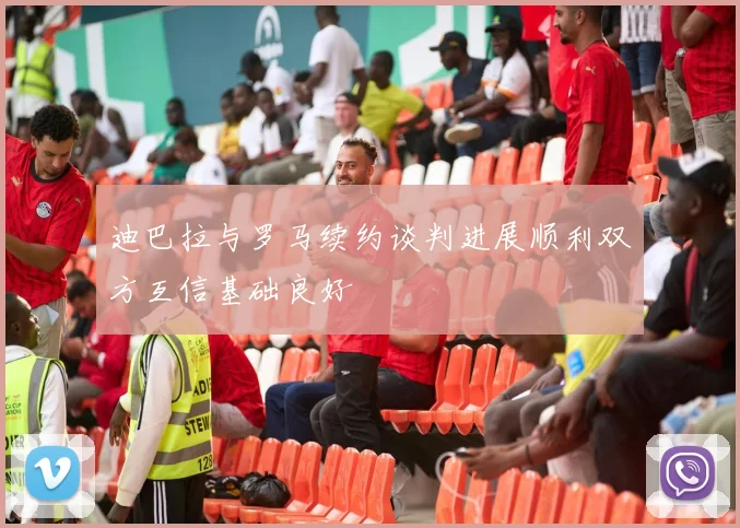 迪巴拉与罗马续约谈判进展顺利双方互信基础良好